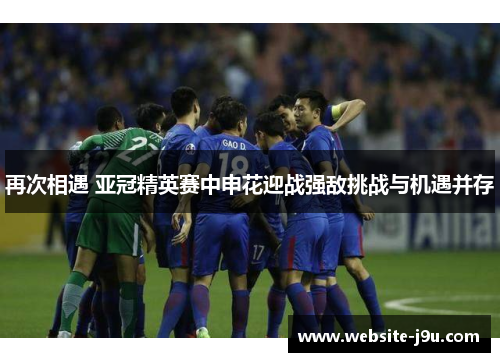 再次相遇 亚冠精英赛中申花迎战强敌挑战与机遇并存