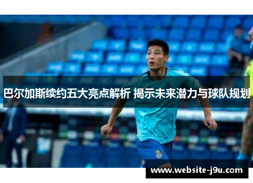 巴尔加斯续约五大亮点解析 揭示未来潜力与球队规划