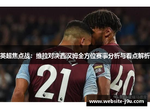 英超焦点战：维拉对决西汉姆全方位赛事分析与看点解析