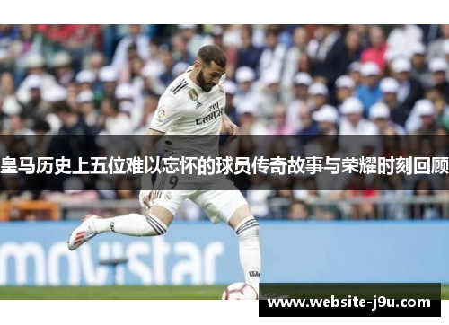 皇马历史上五位难以忘怀的球员传奇故事与荣耀时刻回顾