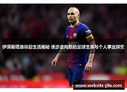 伊涅斯塔退役后生活揭秘 逐步走向新的足球生涯与个人事业探索