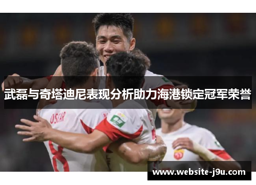 武磊与奇塔迪尼表现分析助力海港锁定冠军荣誉