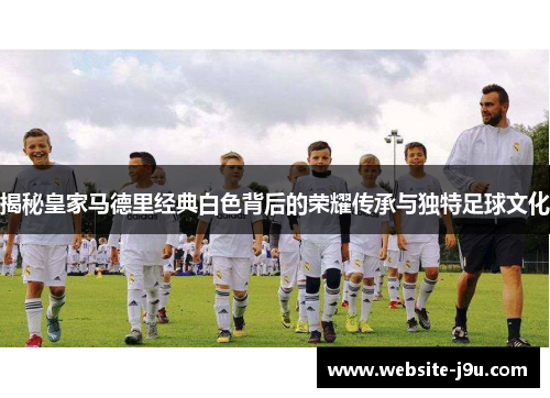 揭秘皇家马德里经典白色背后的荣耀传承与独特足球文化