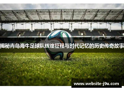揭秘青岛海牛足球队辉煌征程与时代记忆的历史传奇故事