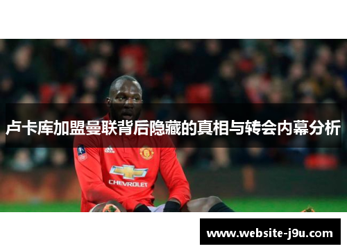 卢卡库加盟曼联背后隐藏的真相与转会内幕分析