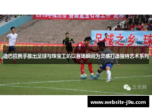 迪巴拉携手推出足球与珠宝工坊以赛场瞬间为灵感打造独特艺术系列